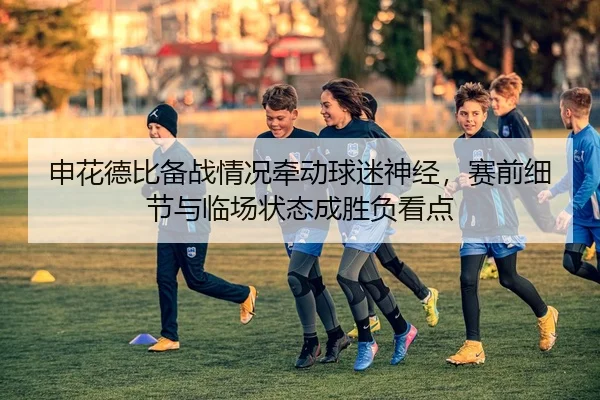 申花德比备战情况牵动球迷神经，赛前细节与临场状态成胜负看点